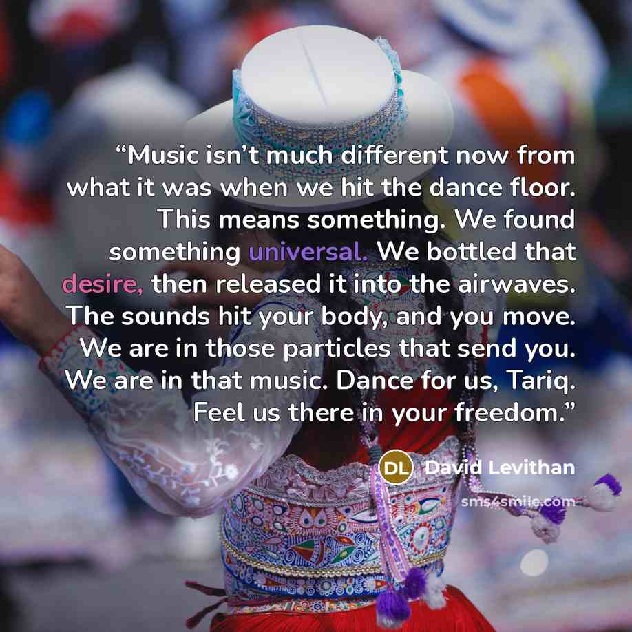 “Music isn’t much different now from what it was when we hit the dance floor. This means something. We found something universal. We bottled that desire, then released it into the airwaves. The sounds hit your body, and you move. We are in those particles that send you. We are in that music. Dance…” quote by David Levithan