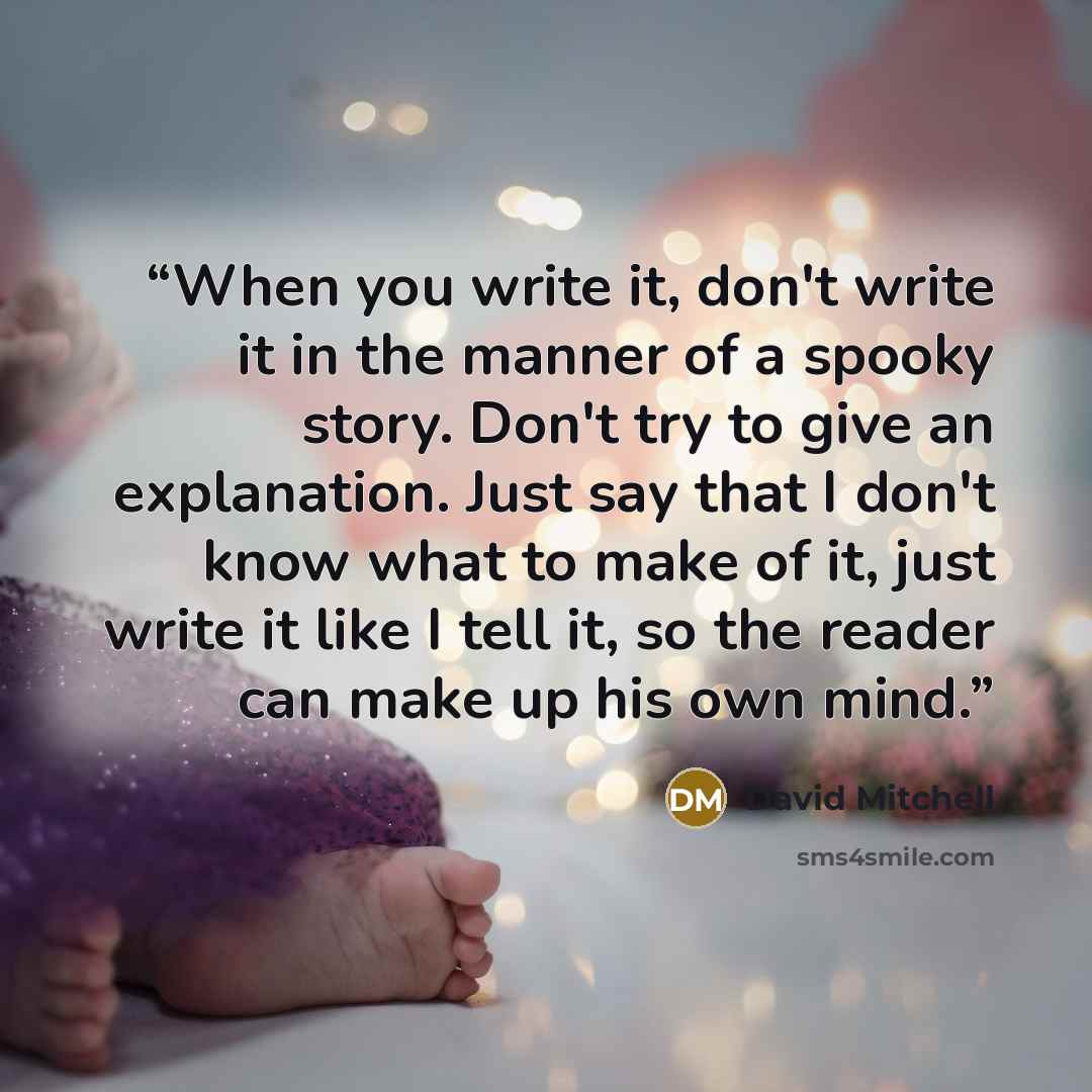 “When you write it, don't write it in the manner of a spooky story. Don't try to give an explanation. Just say that I don't know what to make of it, just write it like I tell it, so the reader can make up his own mind.” quote by David Mitchell