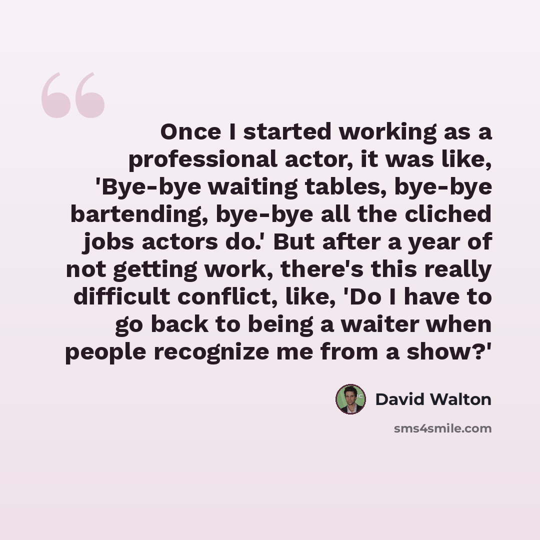 “Once I started working as a professional actor, it was like, 'Bye-bye waiting tables, bye-bye bartending, bye-bye all the cliched jobs actors do.' But after a year of not getting work, there's this really difficult conflict, like, 'Do I have to go back to being a waiter when people recognize me…” quote by David Walton
