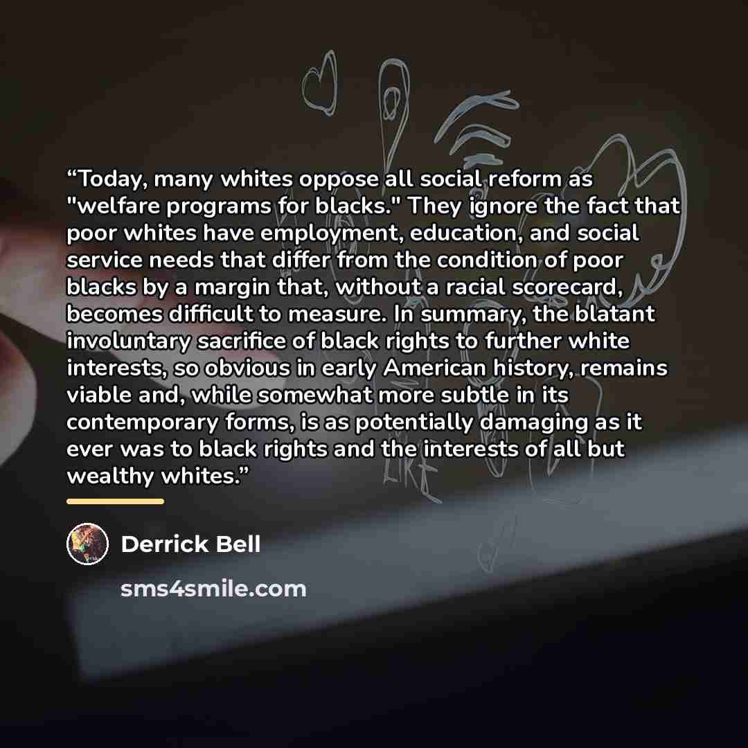 “Today, many whites oppose all social reform as "welfare programs for blacks." They ignore the fact that poor whites have employment, education, and social service needs that differ from the condition of poor blacks by a margin that, without a racial scorecard, becomes difficult to measure. In…” quote by Derrick Bell