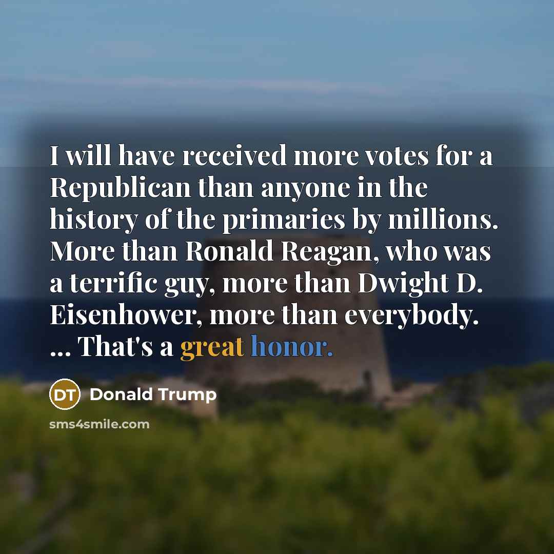“I will have received more votes for a Republican than anyone in the history of the primaries by millions. More than Ronald Reagan, who was a terrific guy, more than Dwight D. Eisenhower, more than everybody. ... That's a great honor.” quote by Donald Trump