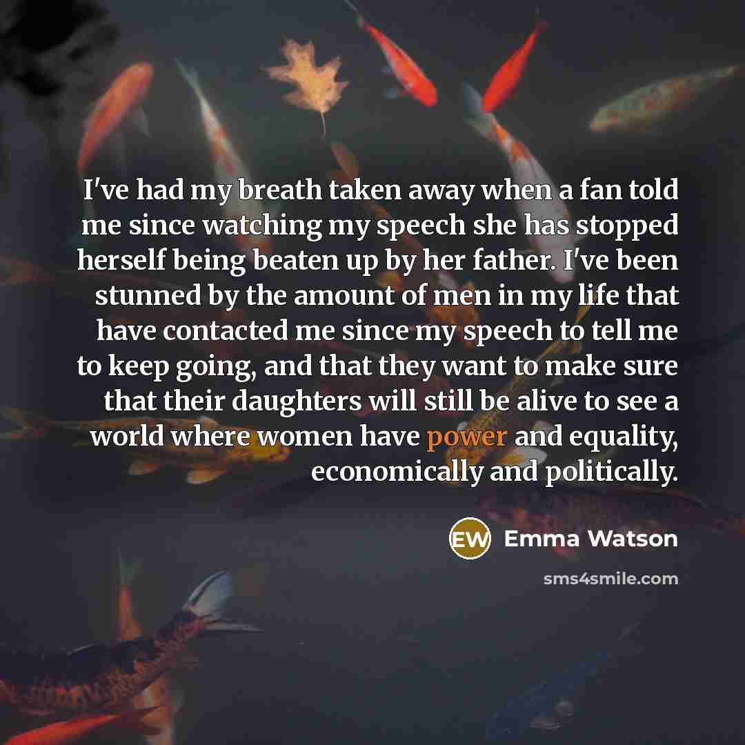 “I've had my breath taken away when a fan told me since watching my speech she has stopped herself being beaten up by her father. I've been stunned by the amount of men in my life that have contacted me since my speech to tell me to keep going, and that they want to make sure that their daughters…” quote by Emma Watson