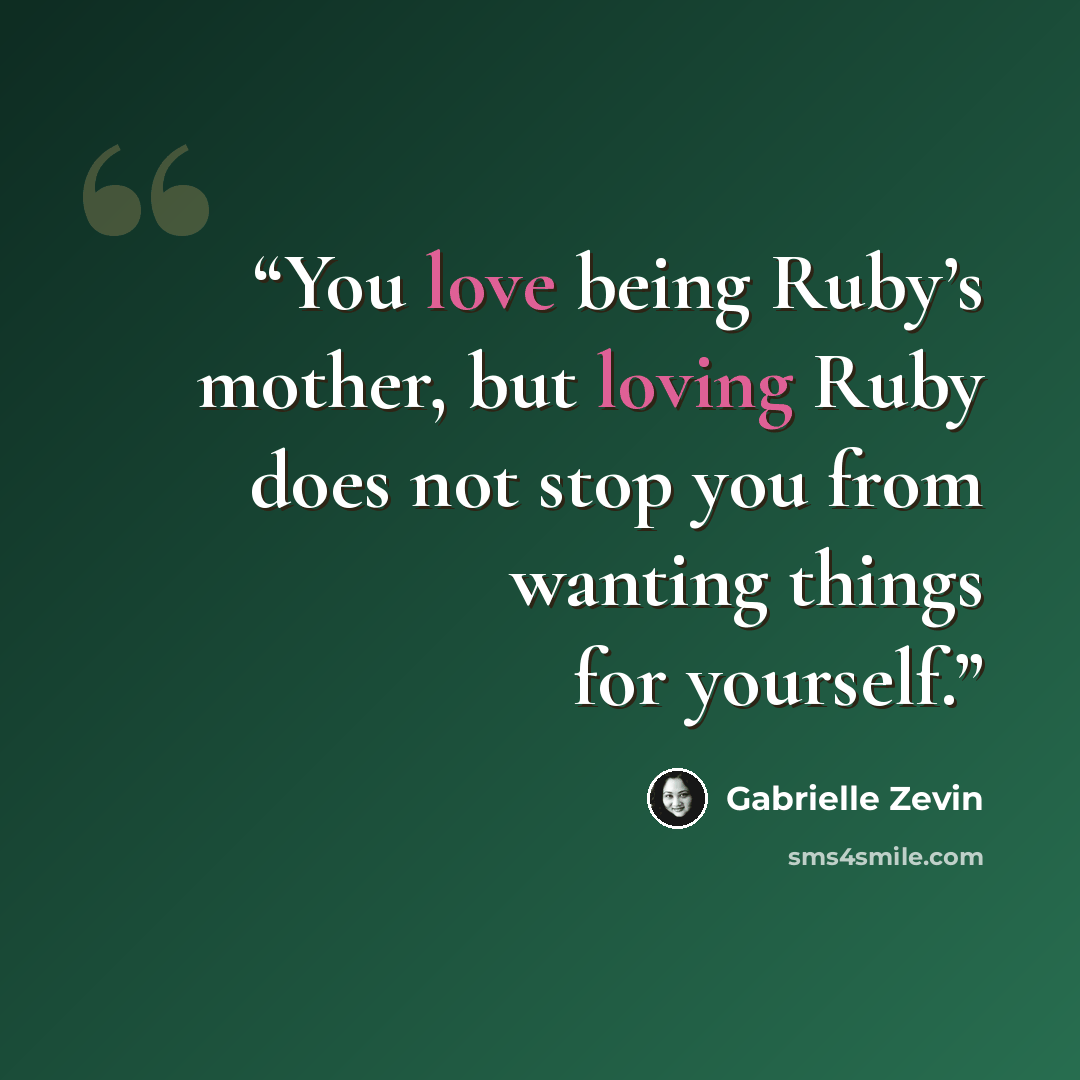 “You love being Ruby’s mother, but loving Ruby does not stop you from wanting things for yourself.” quote by Gabrielle Zevin