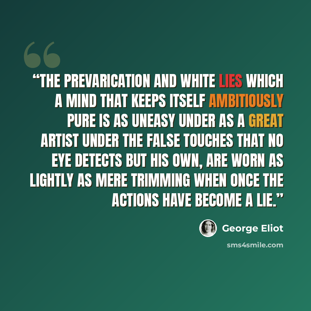 “The prevarication and white lies which a mind that keeps itself ambitiously pure is as uneasy under as a great artist under the false touches that no eye detects but his own, are worn as lightly as mere trimming when once the actions have become a lie.” quote by George Eliot