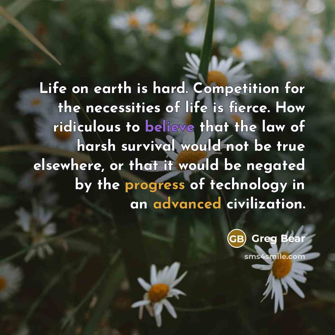 “Life on earth is hard. Competition for the necessities of life is fierce. How ridiculous to believe that the law of harsh survival would not be true elsewhere, or that it would be negated by the progress of technology in an advanced civilization.” quote by Greg Bear