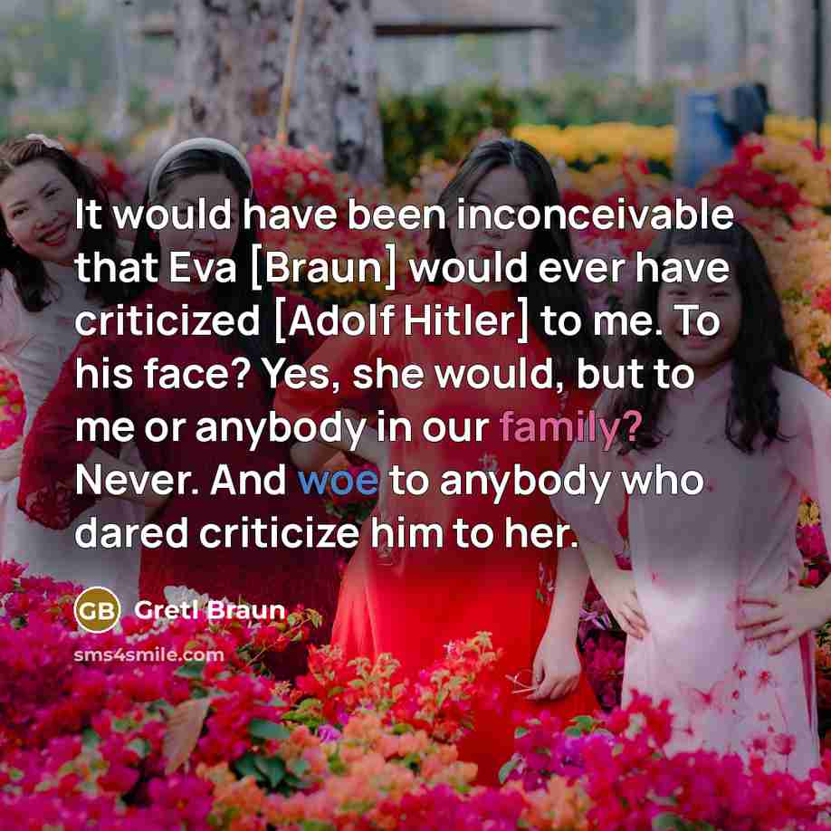 “It would have been inconceivable that Eva [Braun] would ever have criticized [Adolf Hitler] to me. To his face? Yes, she would, but to me or anybody in our family? Never. And woe to anybody who dared criticize him to her.” quote by Gretl Braun