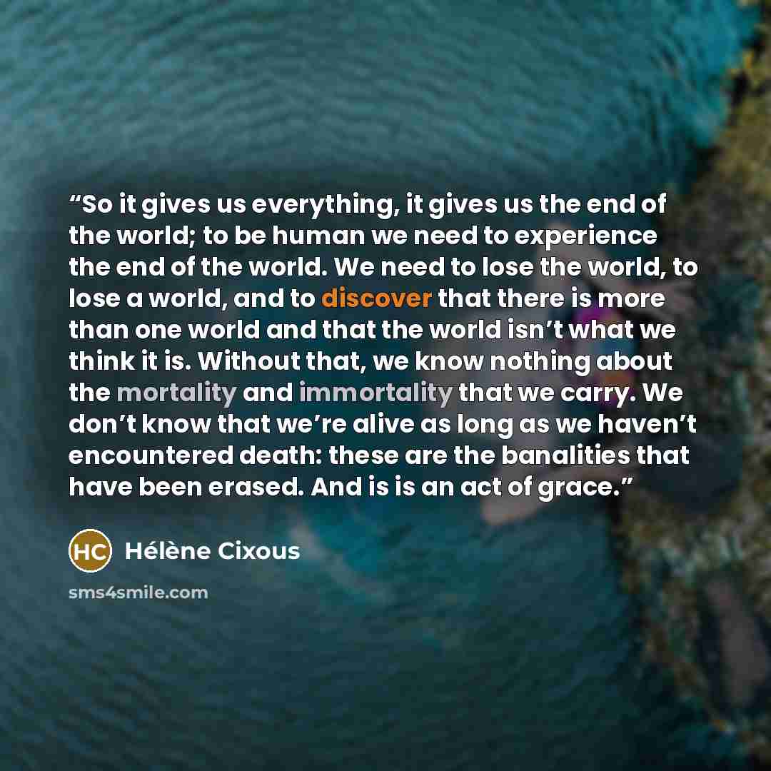 “So it gives us everything, it gives us the end of the world; to be human we need to experience the end of the world. We need to lose the world, to lose a world, and to discover that there is more than one world and that the world isn’t what we think it is. Without that, we know nothing about the…” quote by Hélène Cixous