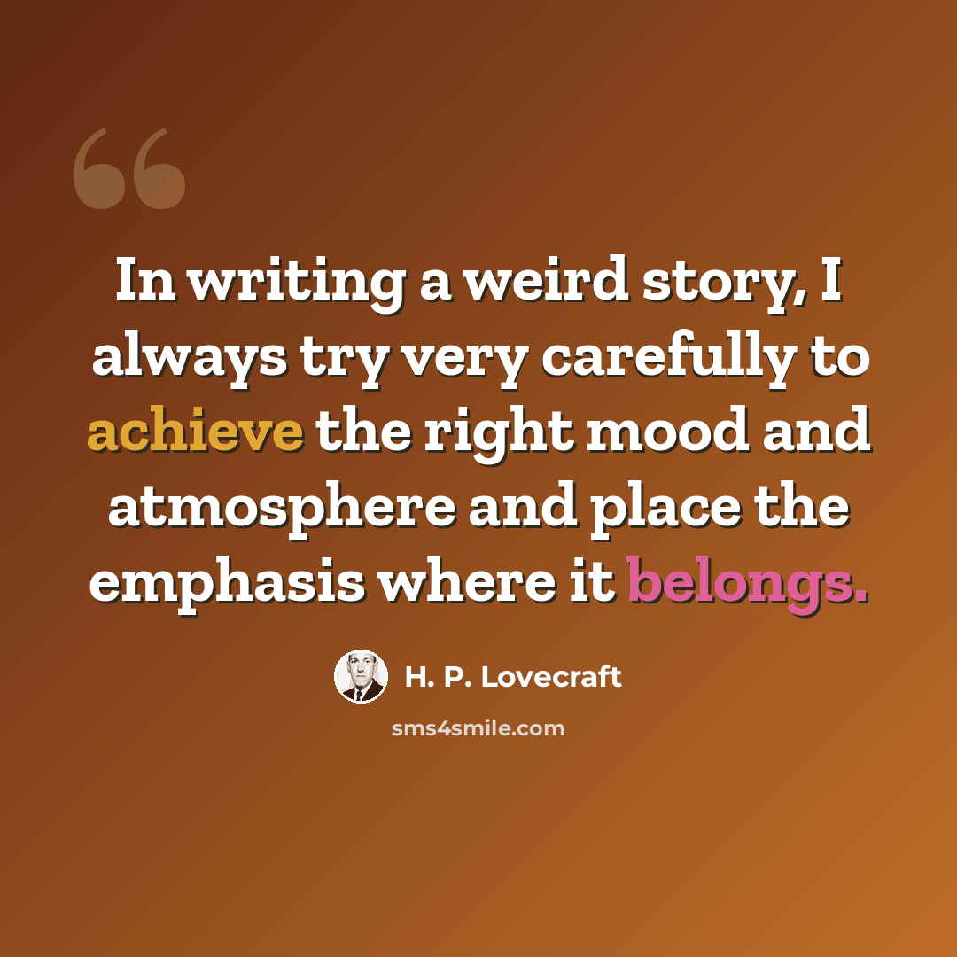 “In writing a weird story, I always try very carefully to achieve the right mood and atmosphere and place the emphasis where it belongs.” quote by H. P. Lovecraft