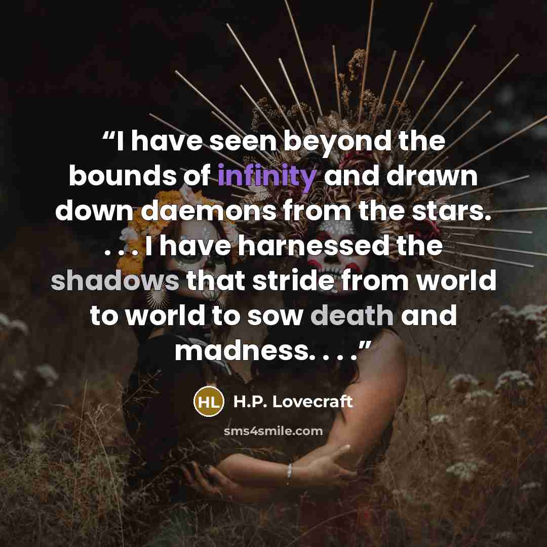 “I have seen beyond the bounds of infinity and drawn down daemons from the stars. . . . I have harnessed the shadows that stride from world to world to sow death and madness. . . .” quote by H.P. Lovecraft