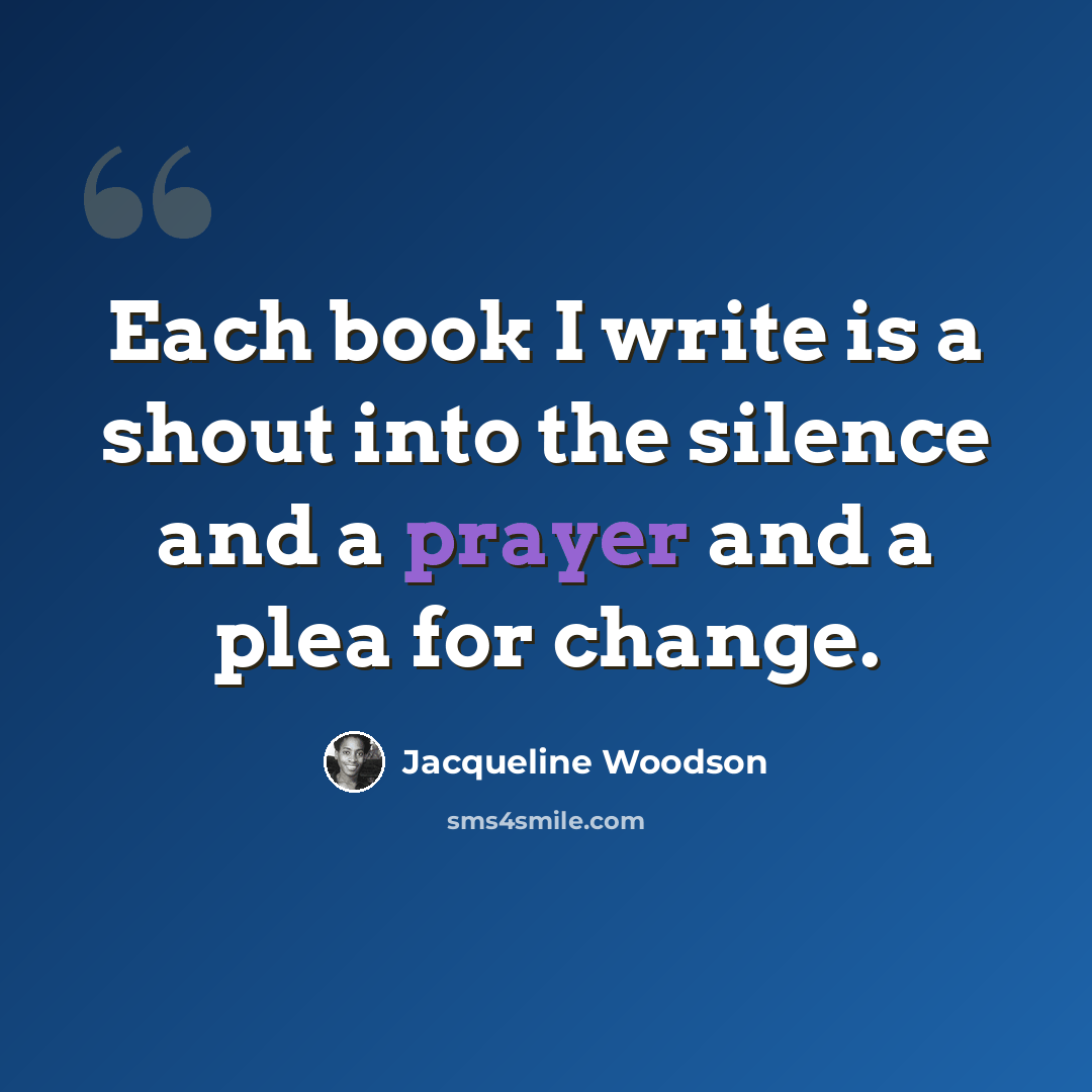 “Each book I write is a shout into the silence and a prayer and a plea for change.” quote by Jacqueline Woodson