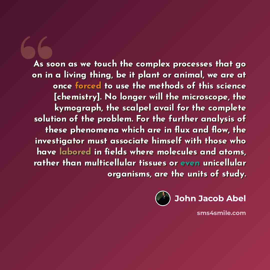 “As soon as we touch the complex processes that go on in a living thing, be it plant or animal, we are at once forced to use the methods of this science [chemistry]. No longer will the microscope, the kymograph, the scalpel avail for the complete solution of the problem. For the further analysis of…” quote by John Jacob Abel