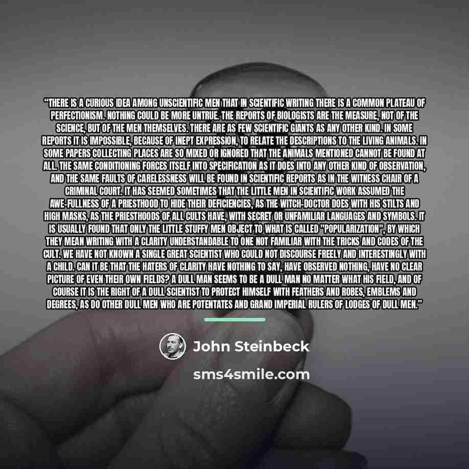 “There is a curious idea among unscientific men that in scientific writing there is a common plateau of perfectionism. Nothing could be more untrue. The reports of biologists are the measure, not of the science, but of the men themselves. There are as few scientific giants as any other kind. In…” quote by John Steinbeck