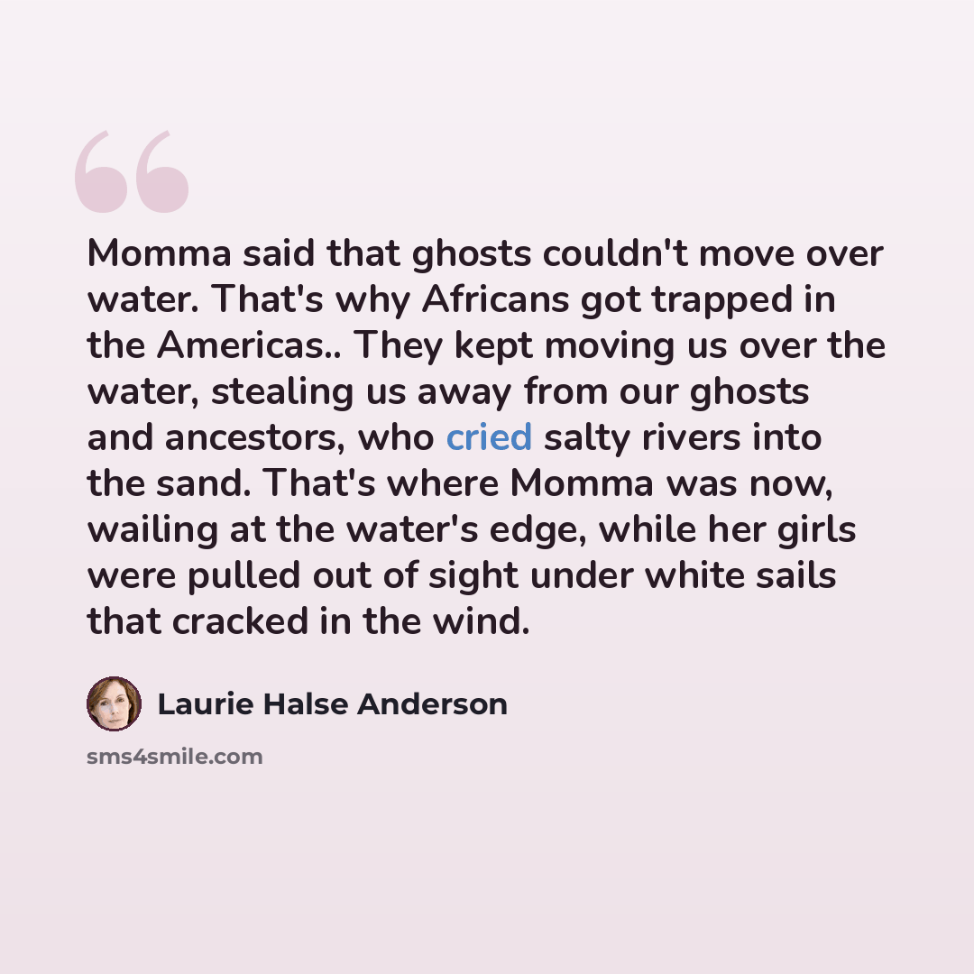 “Momma said that ghosts couldn't move over water. That's why Africans got trapped in the Americas.. They kept moving us over the water, stealing us away from our ghosts and ancestors, who cried salty rivers into the sand. That's where Momma was now, wailing at the water's edge, while her girls were…” quote by Laurie Halse Anderson