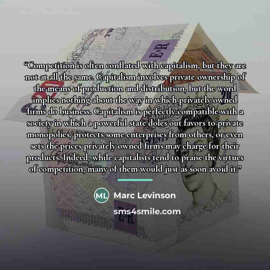 “Competition is often conflated with capitalism, but they are not at all the same. Capitalism involves private ownership of the means of production and distribution, but the word implies nothing about the way in which privately owned firms do business. Capitalism is perfectly compatible with a…” quote by Marc Levinson