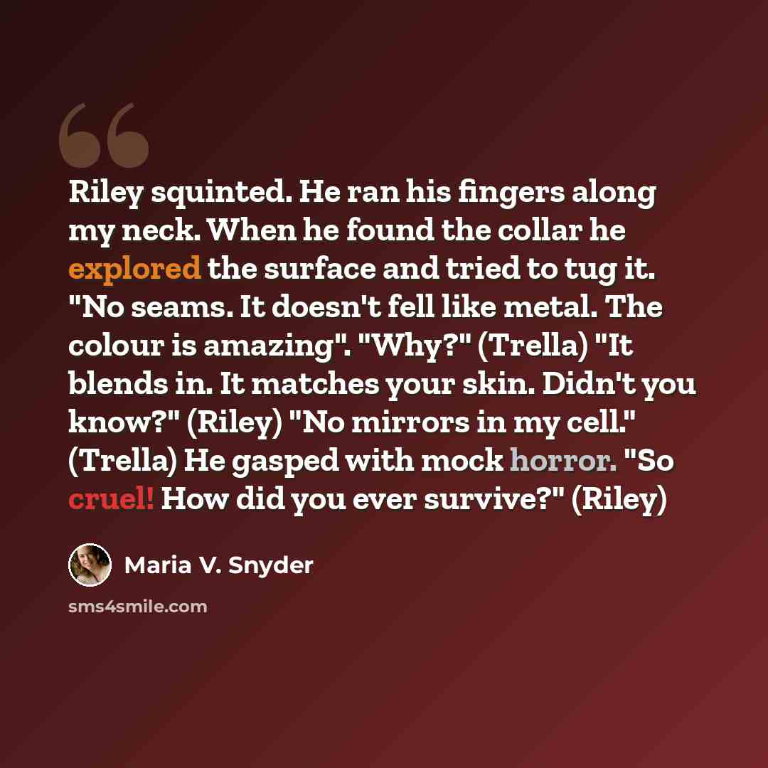 “Riley squinted. He ran his fingers along my neck. When he found the collar he explored the surface and tried to tug it. "No seams. It doesn't fell like metal. The colour is amazing". "Why?" (Trella) "It blends in. It matches your skin. Didn't you know?" (Riley) "No mirrors in my cell." (Trella) He…” quote by Maria V. Snyder