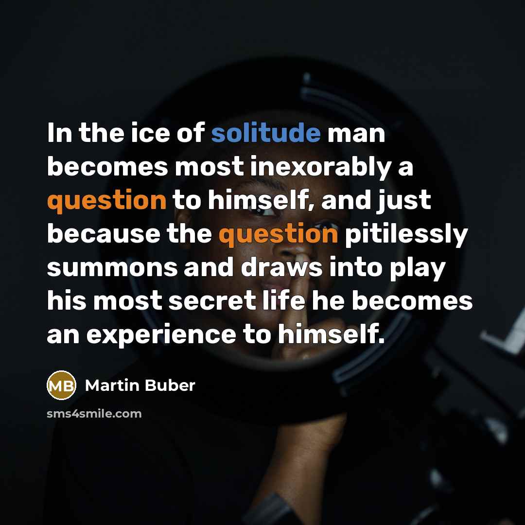 “In the ice of solitude man becomes most inexorably a question to himself, and just because the question pitilessly summons and draws into play his most secret life he becomes an experience to himself.” quote by Martin Buber