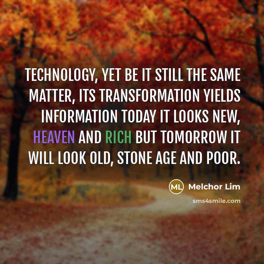 “Technology, yet be it still the same matter, its transformation yields information today it looks new, heaven and rich but tomorrow it will look old, stone age and poor.” quote by Melchor Lim
