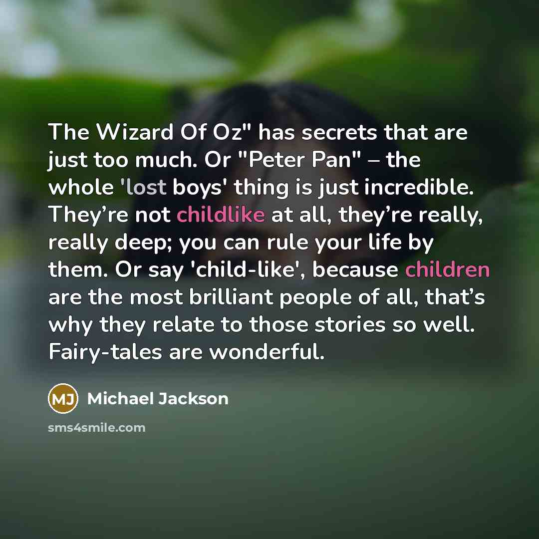 “The Wizard Of Oz" has secrets that are just too much. Or "Peter Pan" – the whole 'lost boys' thing is just incredible. They’re not childlike at all, they’re really, really deep; you can rule your life by them. Or say 'child-like', because children are the most brilliant people of all, that’s why…” quote by Michael Jackson