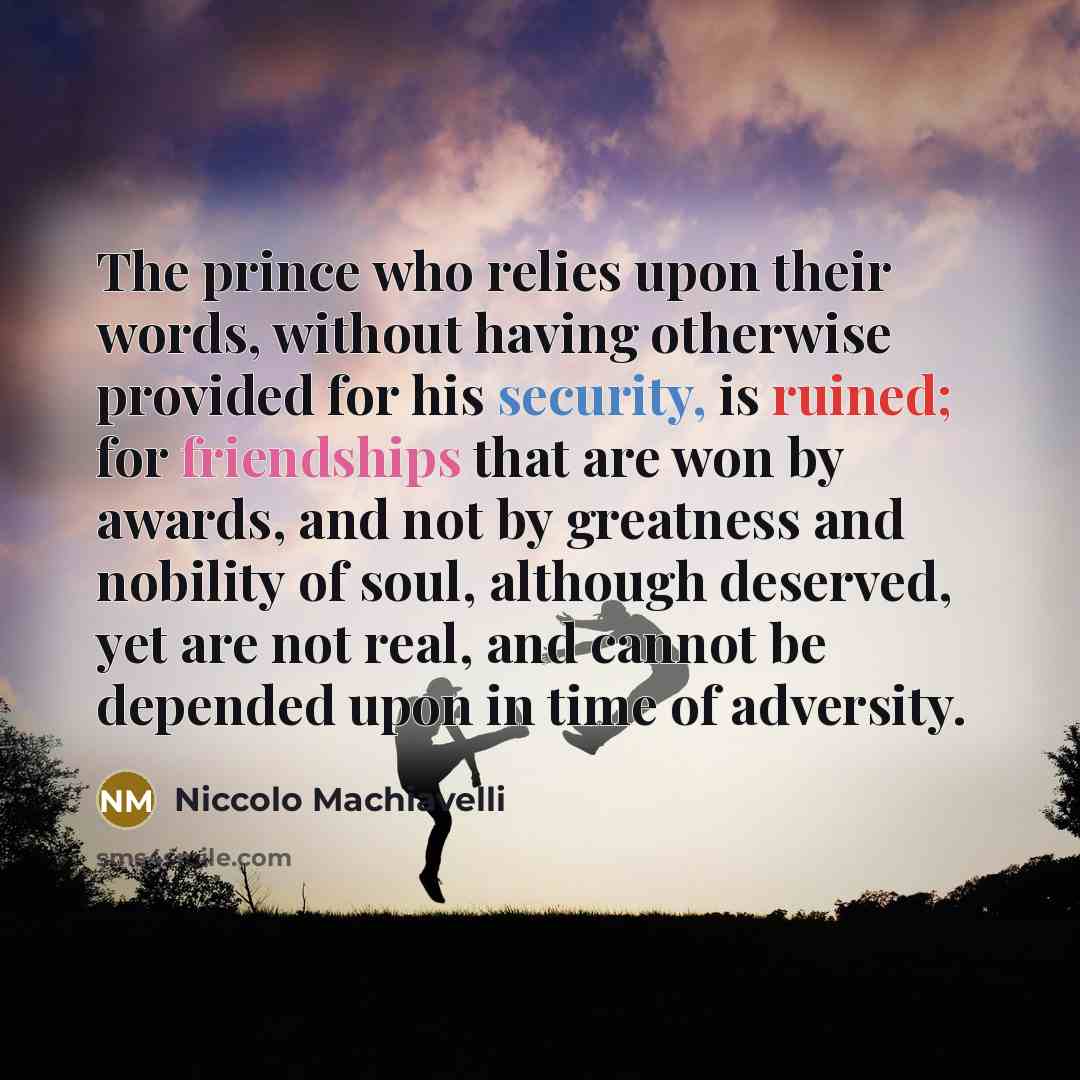 “The prince who relies upon their words, without having otherwise provided for his security, is ruined; for friendships that are won by awards, and not by greatness and nobility of soul, although deserved, yet are not real, and cannot be depended upon in time of adversity.” quote by Niccolo Machiavelli