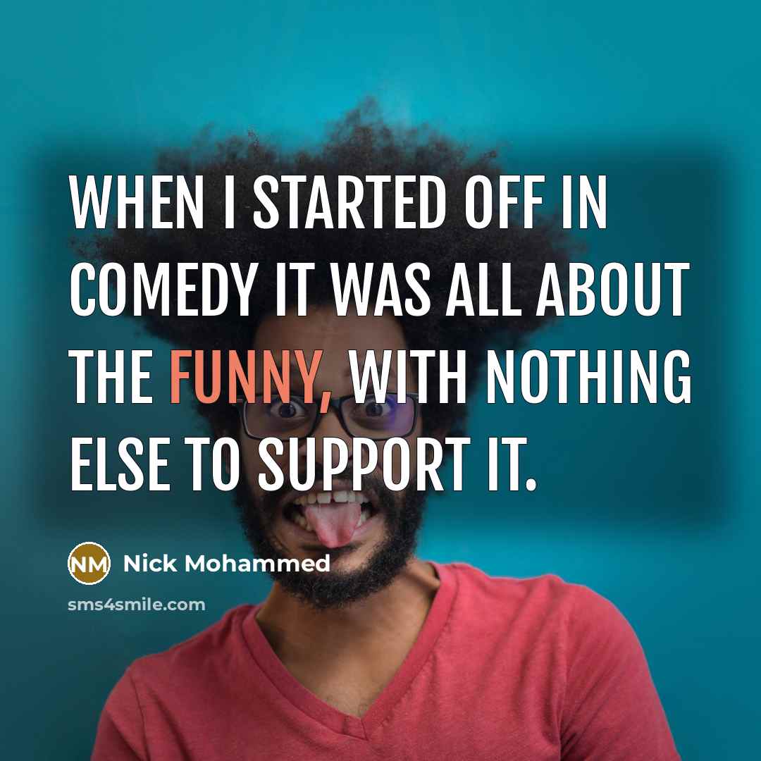 “When I started off in comedy it was all about the funny, with nothing else to support it.” quote by Nick Mohammed