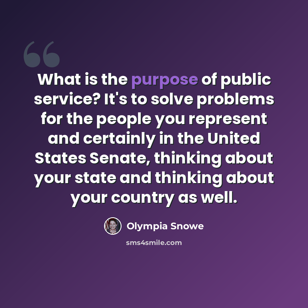 “What is the purpose of public service? It's to solve problems for the people you represent and certainly in the United States Senate, thinking about your state and thinking about your country as well.” quote by Olympia Snowe