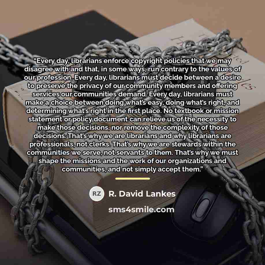 “Every day, librarians enforce copyright policies that we may disagree with and that, in some ways, run contrary to the values of our profession. Every day, librarians must decide between a desire to preserve the privacy of our community members and offering services our communities demand. Every…” quote by R. David Lankes