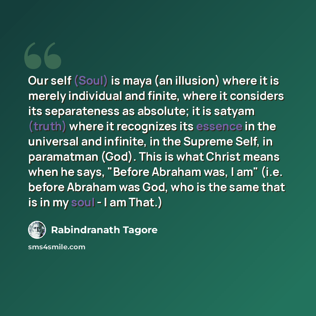 “Our self (Soul) is maya (an illusion) where it is merely individual and finite, where it considers its separateness as absolute; it is satyam (truth) where it recognizes its essence in the universal and infinite, in the Supreme Self, in paramatman (God). This is what Christ means when he says…” quote by Rabindranath Tagore