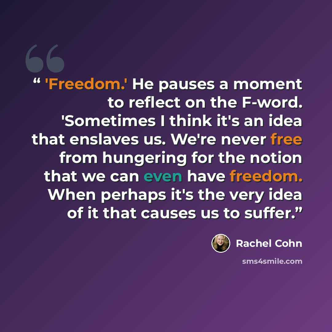 “'Freedom.' He pauses a moment to reflect on the F-word. 'Sometimes I think it's an idea that enslaves us. We're never free from hungering for the notion that we can even have freedom. When perhaps it's the very idea of it that causes us to suffer.” quote by Rachel Cohn