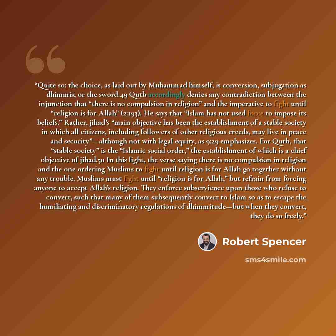 “Quite so: the choice, as laid out by Muhammad himself, is conversion, subjugation as dhimmis, or the sword.49 Qutb accordingly denies any contradiction between the injunction that “there is no compulsion in religion” and the imperative to fight until “religion is for Allah” (2:193). He says that…” quote by Robert Spencer