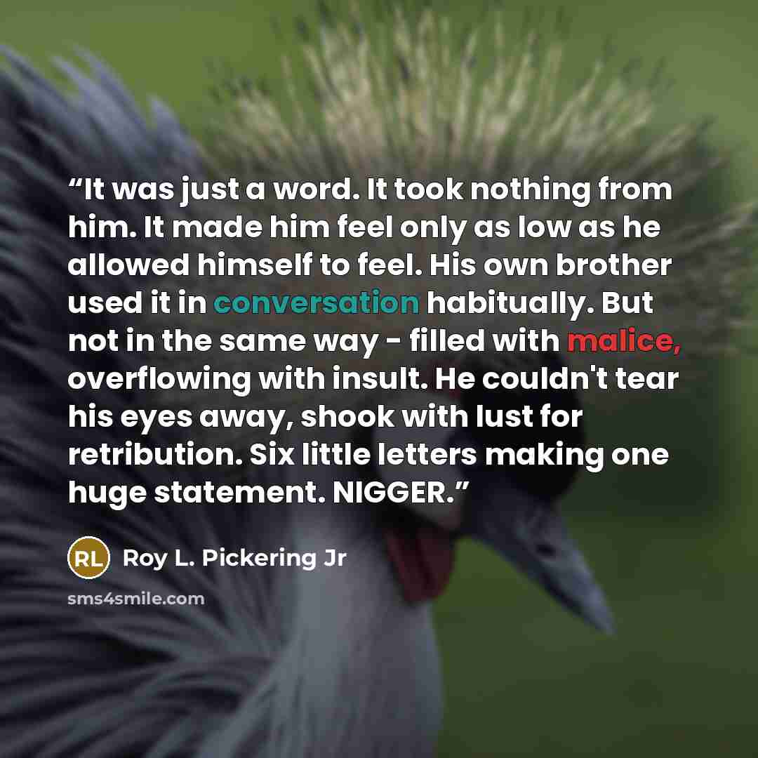 “It was just a word. It took nothing from him. It made him feel only as low as he allowed himself to feel. His own brother used it in conversation habitually. But not in the same way - filled with malice, overflowing with insult. He couldn't tear his eyes away, shook with lust for retribution. Six…” quote by Roy L. Pickering Jr