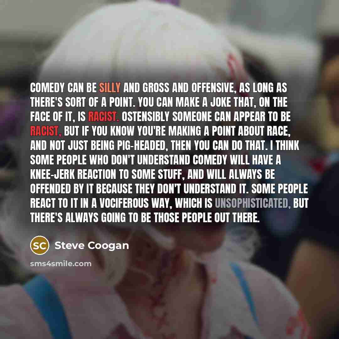 “Comedy can be silly and gross and offensive, as long as there's sort of a point. You can make a joke that, on the face of it, is racist. Ostensibly someone can appear to be racist, but if you know you're making a point about race, and not just being pig-headed, then you can do that. I think some…” quote by Steve Coogan