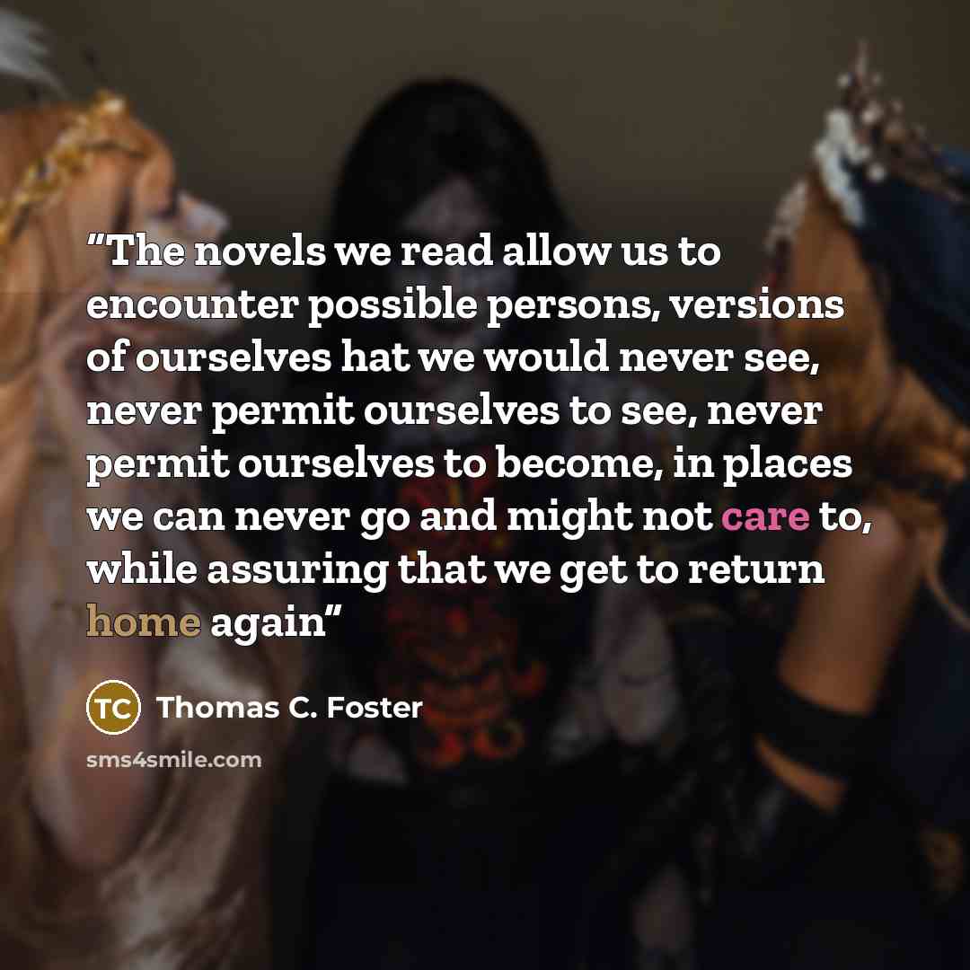 “The novels we read allow us to encounter possible persons, versions of ourselves hat we would never see, never permit ourselves to see, never permit ourselves to become, in places we can never go and might not care to, while assuring that we get to return home again” quote by Thomas C. Foster