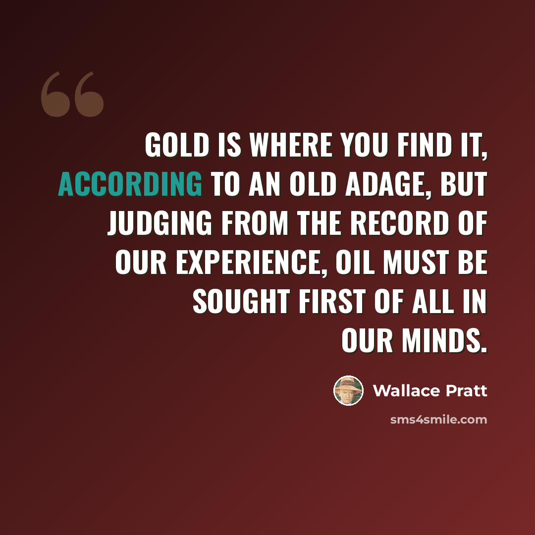 “Gold is where you find it, according to an old adage, but judging from the record of our experience, oil must be sought first of all in our minds.” quote by Wallace Pratt