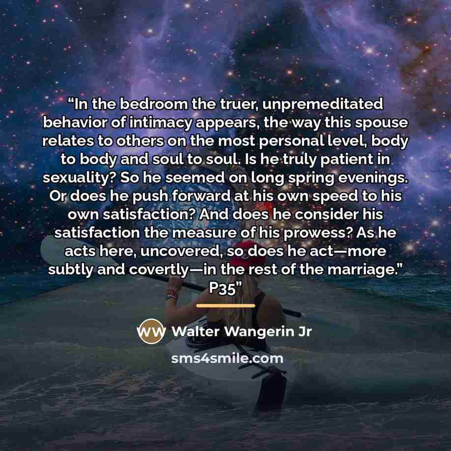 “In the bedroom the truer, unpremeditated behavior of intimacy appears, the way this spouse relates to others on the most personal level, body to body and soul to soul. Is he truly patient in sexuality? So he seemed on long spring evenings. Or does he push forward at his own speed to his own…” quote by Walter Wangerin Jr