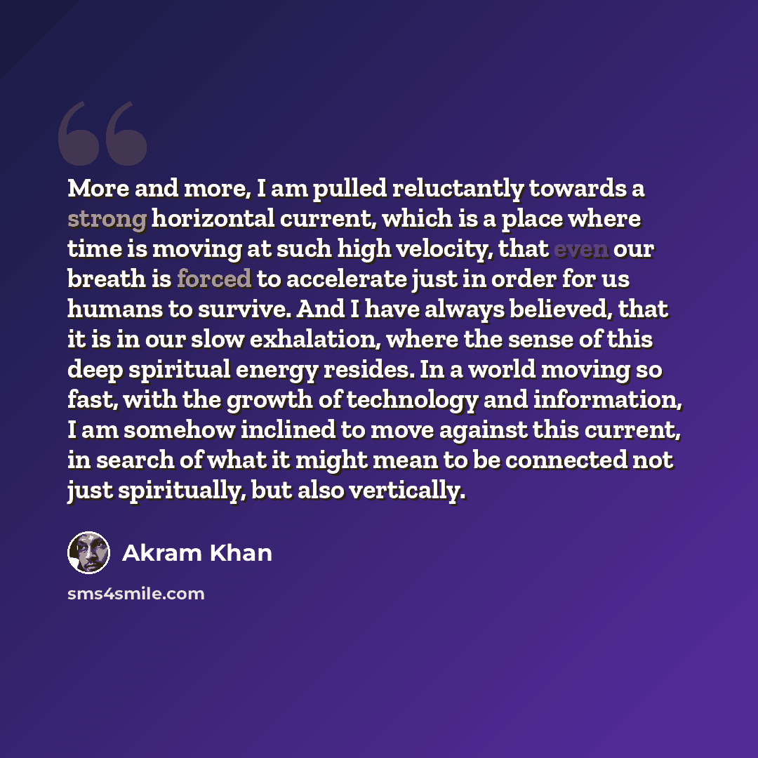 “More and more, I am pulled reluctantly towards a strong horizontal current, which is a place where time is moving at such high velocity, that even our breath is forced to accelerate just in order for us humans to survive. And I have always believed, that it is in our slow exhalation, where the…” quote by Akram Khan