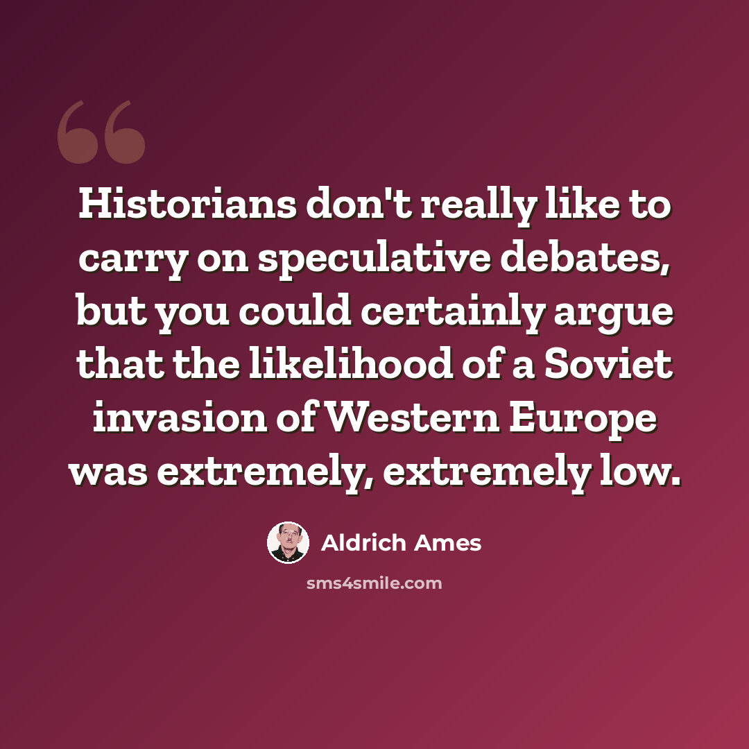 “Historians don't really like to carry on speculative debates, but you could certainly argue that the likelihood of a Soviet invasion of Western Europe was extremely, extremely low.” quote by Aldrich Ames
