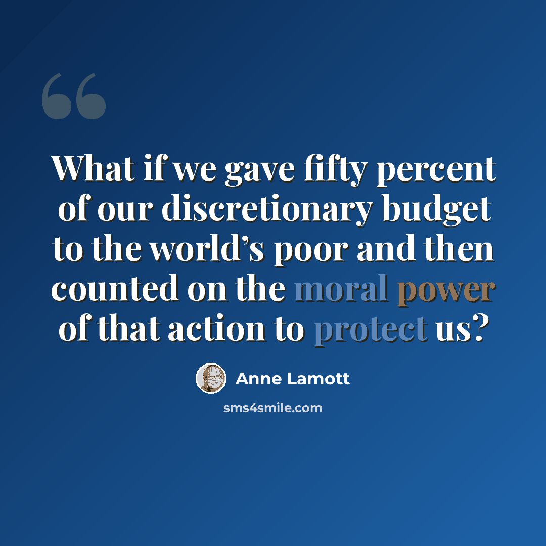 “What if we gave fifty percent of our discretionary budget to the world’s poor and then counted on the moral power of that action to protect us?” quote by Anne Lamott