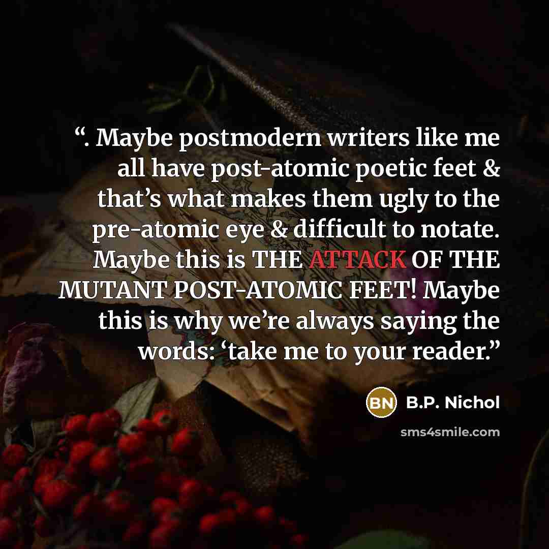 “. Maybe postmodern writers like me all have post-atomic poetic feet & that’s what makes them ugly to the pre-atomic eye & difficult to notate. Maybe this is THE ATTACK OF THE MUTANT POST-ATOMIC FEET! Maybe this is why we’re always saying the words: ‘take me to your reader.” quote by B.P. Nichol