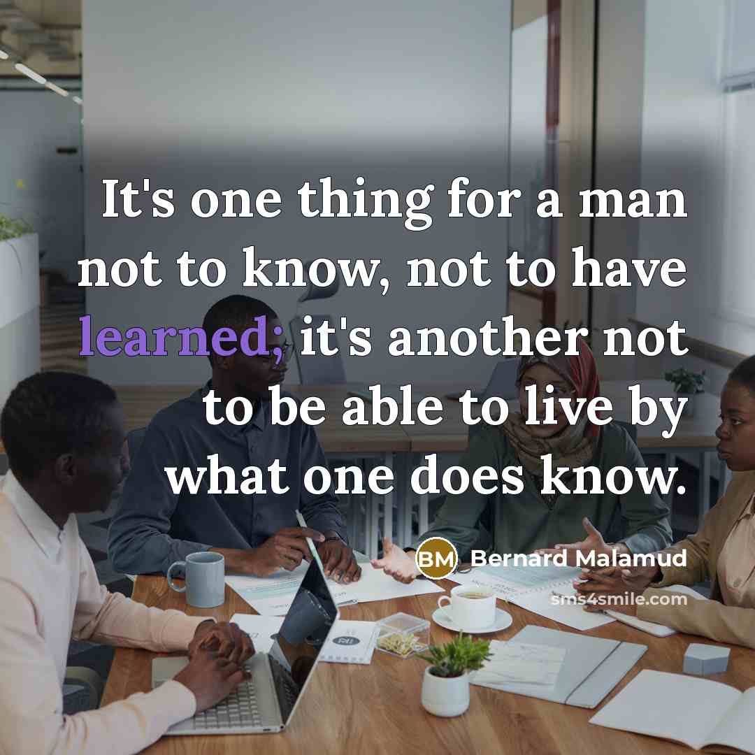 “It's one thing for a man not to know, not to have learned; it's another not to be able to live by what one does know.” quote by Bernard Malamud