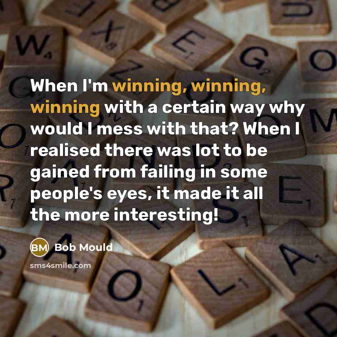 “When I'm winning, winning, winning with a certain way why would I mess with that? When I realised there was lot to be gained from failing in some people's eyes, it made it all the more interesting!” quote by Bob Mould