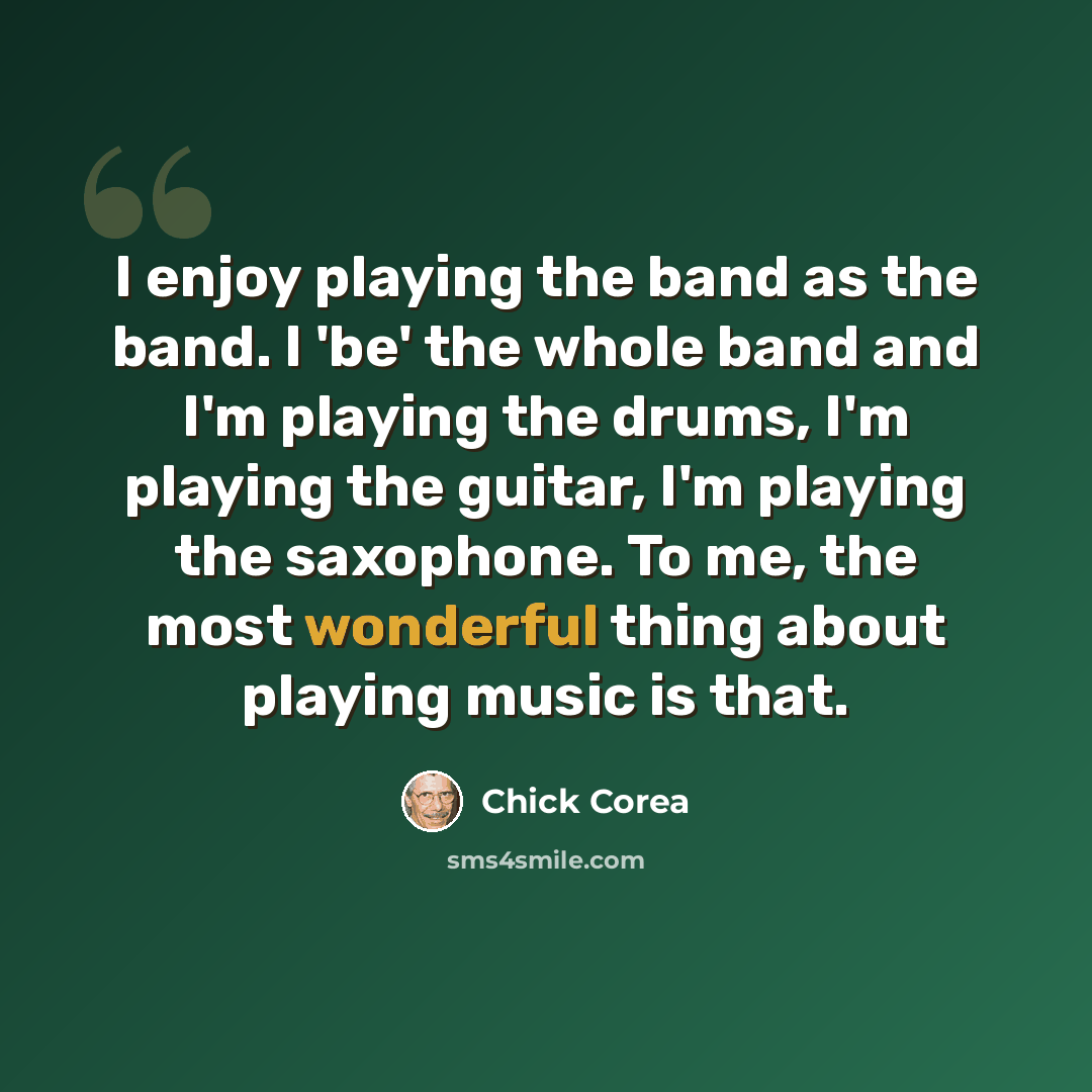 “I enjoy playing the band as the band. I 'be' the whole band and I'm playing the drums, I'm playing the guitar, I'm playing the saxophone. To me, the most wonderful thing about playing music is that.” quote by Chick Corea