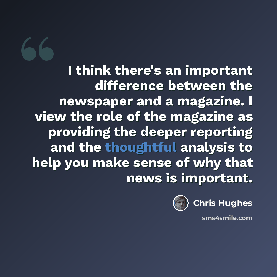 “I think there's an important difference between the newspaper and a magazine. I view the role of the magazine as providing the deeper reporting and the thoughtful analysis to help you make sense of why that news is important.” quote by Chris Hughes