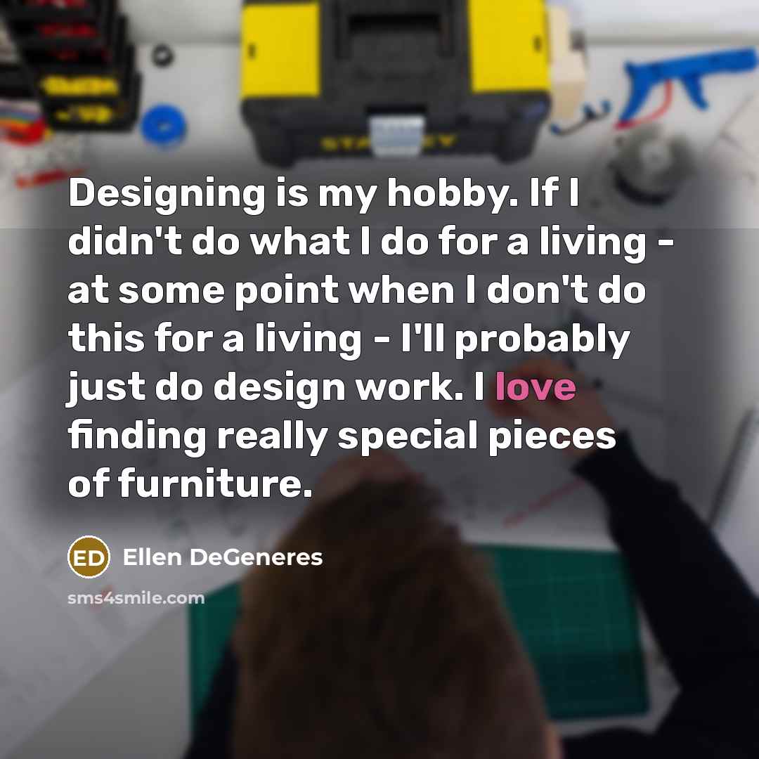 “Designing is my hobby. If I didn't do what I do for a living - at some point when I don't do this for a living - I'll probably just do design work. I love finding really special pieces of furniture.” quote by Ellen DeGeneres