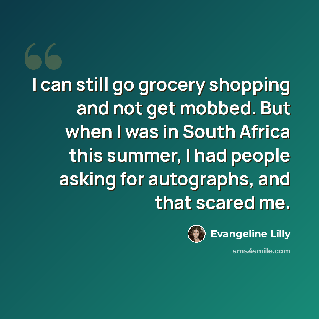 “I can still go grocery shopping and not get mobbed. But when I was in South Africa this summer, I had people asking for autographs, and that scared me.” quote by Evangeline Lilly