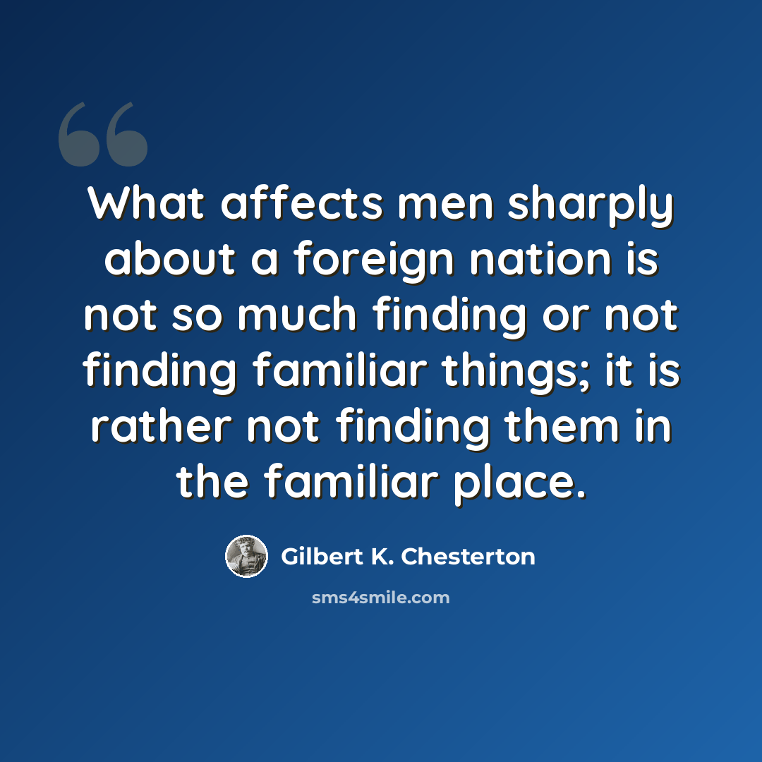 “What affects men sharply about a foreign nation is not so much finding or not finding familiar things; it is rather not finding them in the familiar place.” quote by Gilbert K. Chesterton