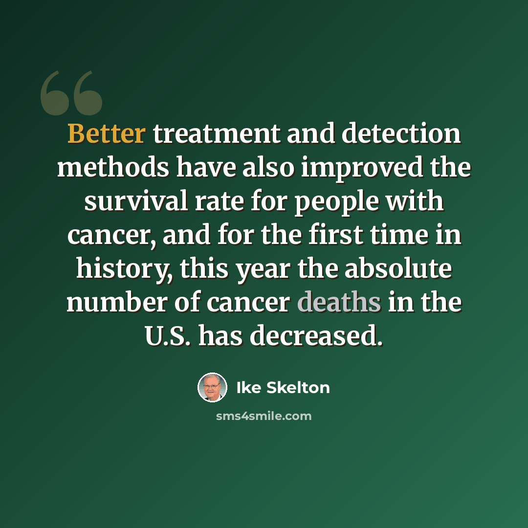 “Better treatment and detection methods have also improved the survival rate for people with cancer, and for the first time in history, this year the absolute number of cancer deaths in the U.S. has decreased.” quote by Ike Skelton