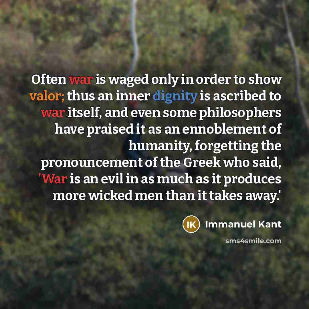 “Often war is waged only in order to show valor; thus an inner dignity is ascribed to war itself, and even some philosophers have praised it as an ennoblement of humanity, forgetting the pronouncement of the Greek who said, 'War is an evil in as much as it produces more wicked men than it takes…” quote by Immanuel Kant