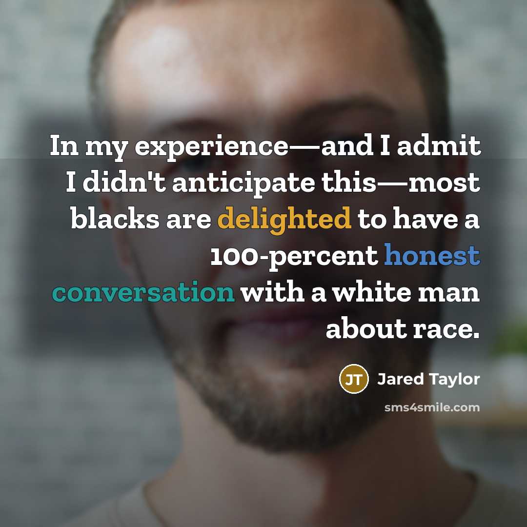 “In my experience—and I admit I didn't anticipate this—most blacks are delighted to have a 100-percent honest conversation with a white man about race.” quote by Jared Taylor