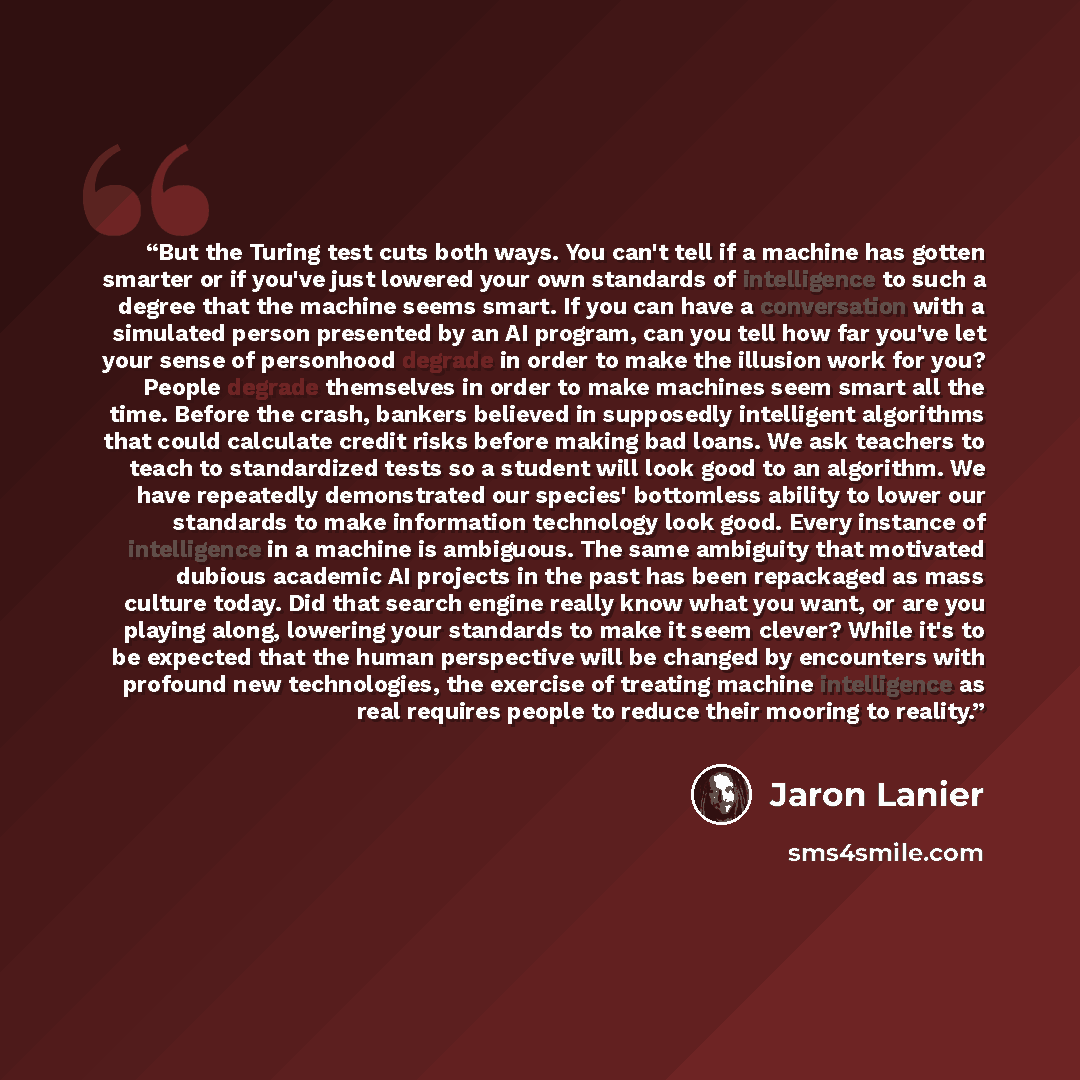 “But the Turing test cuts both ways. You can't tell if a machine has gotten smarter or if you've just lowered your own standards of intelligence to such a degree that the machine seems smart. If you can have a conversation with a simulated person presented by an AI program, can you tell how far…” quote by Jaron Lanier