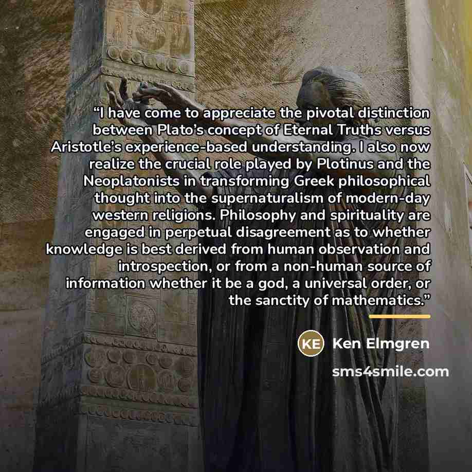 “I have come to appreciate the pivotal distinction between Plato’s concept of Eternal Truths versus Aristotle’s experience-based understanding. I also now realize the crucial role played by Plotinus and the Neoplatonists in transforming Greek philosophical thought into the supernaturalism of…” quote by Ken Elmgren